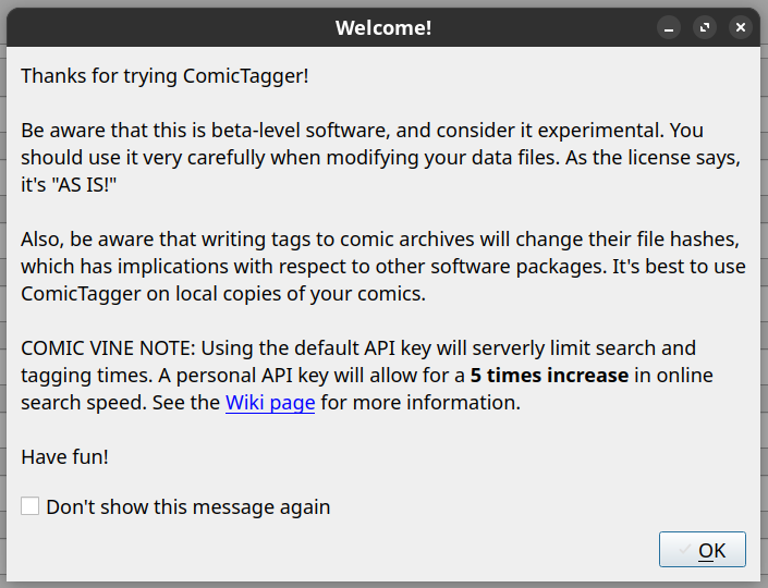 Thanks for trying ComicTagger! Be aware that this is beta-level software, and consider it experimental. You should use it very carefully when modifying your data files. As the license says, it's 'AS IS!' Also, be aware that writing tags to comic archives will change their file hashes, which has implications with respect to other software packages. It's best to use ComicTagger on local copies of your comics. COMIC VINE NOTE: Using the default API key will serverly limit search and tagging times. A personal API key will allow for a 5 times increase in online search speed. See the Wiki page for more information. Have fun!